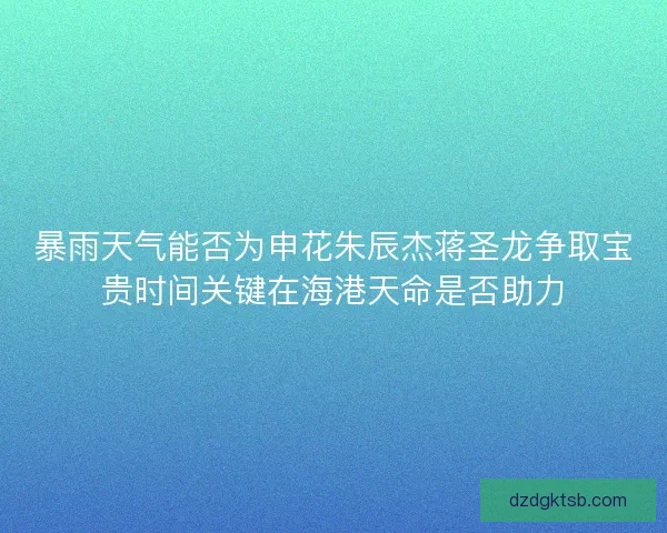 暴雨天气能否为申花朱辰杰蒋圣龙争取宝贵时间关键在海港天命是否助力