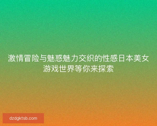 激情冒險與魅惑魅力交織的性感日本美女游戲世界等你來探索 激情冒險與魅惑魅力交織的性感日本美女游戲世界等你來探索