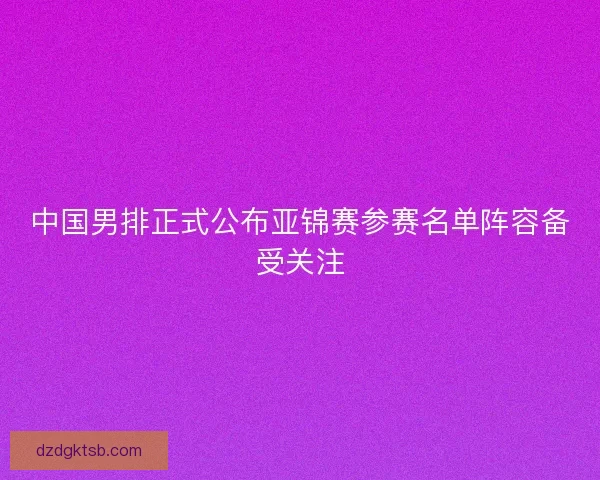 中国男排正式公布亚锦赛参赛名单阵容备受关注