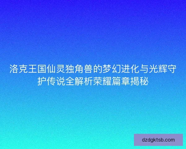 洛克王国仙灵独角兽的梦幻进化与光辉守护传说全解析荣耀篇章揭秘