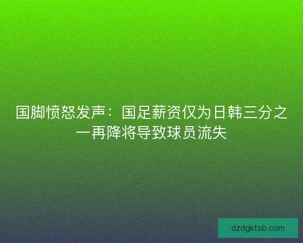 国脚愤怒发声：国足薪资仅为日韩三分之一再降将导致球员流失