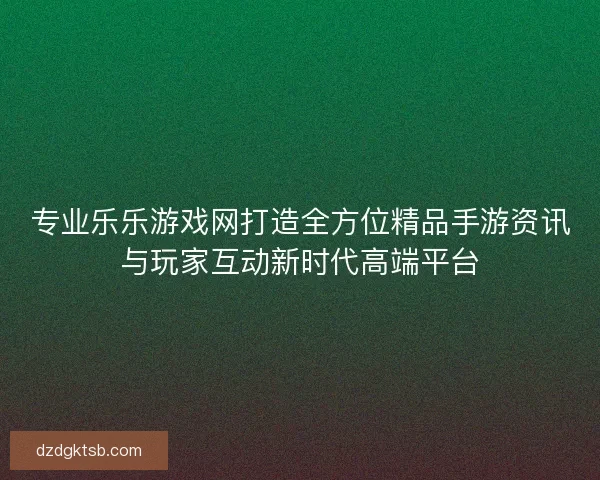 专业乐乐游戏网打造全方位精品手游资讯与玩家互动新时代高端平台