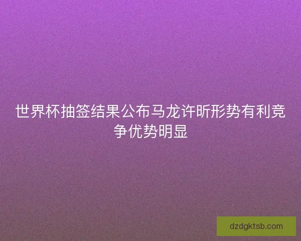 世界杯抽签结果公布马龙许昕形势有利竞争优势明显 世界杯抽签结果公布马龙许昕形势有利竞争优势明显