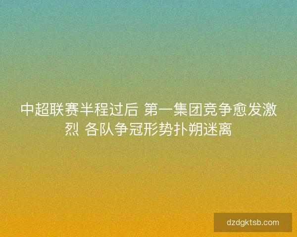 中超联赛半程过后 第一集团竞争愈发激烈 各队争冠形势扑朔迷离 中超联赛半程过后 第一集团竞争愈发激烈 各队争冠形势扑朔迷离