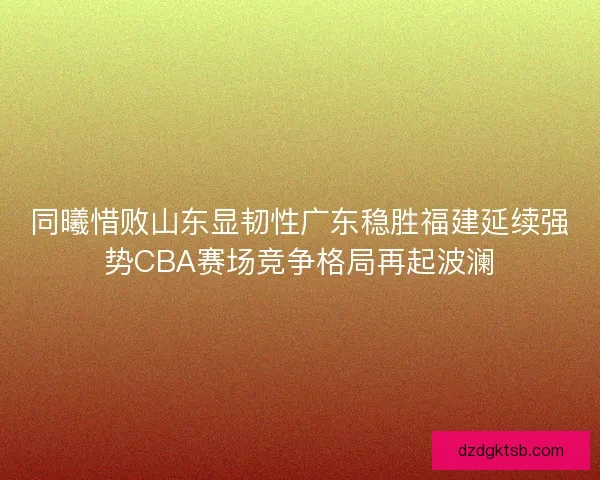 同曦惜败山东显韧性广东稳胜福建延续强势CBA赛场竞争格局再起波澜 同曦惜败山东显韧性广东稳胜福建延续强势CBA赛场竞争格局再起波澜
