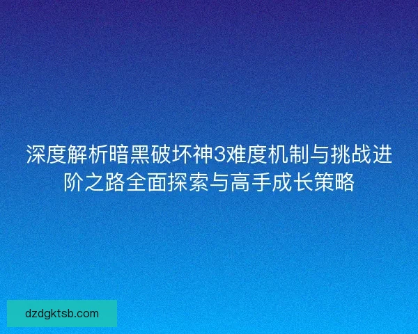 深度解析暗黑破坏神3难度机制与挑战进阶之路全面探索与高手成长策略