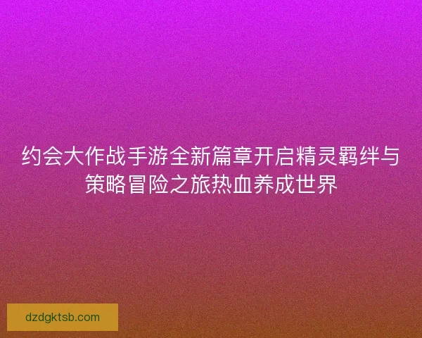 约会大作战手游全新篇章开启精灵羁绊与策略冒险之旅热血养成世界 约会大作战手游全新篇章开启精灵羁绊与策略冒险之旅热血养成世界