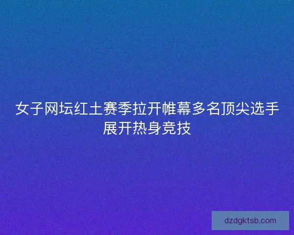 女子网坛红土赛季拉开帷幕多名顶尖选手展开热身竞技 女子网坛红土赛季拉开帷幕多名顶尖选手展开热身竞技