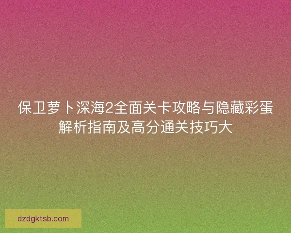 保卫萝卜深海2全面关卡攻略与隐藏彩蛋解析指南及高分通关技巧大