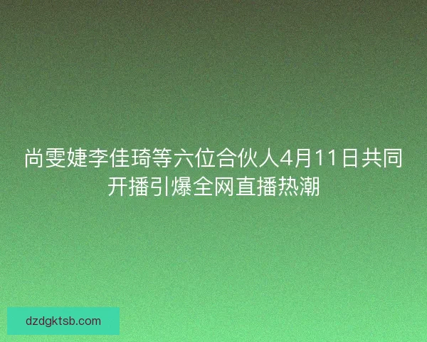尚雯婕李佳琦等六位合伙人4月11日共同开播引爆全网直播热潮 尚雯婕李佳琦等六位合伙人4月11日共同开播引爆全网直播热潮