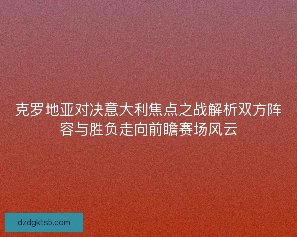 克罗地亚对决意大利焦点之战解析双方阵容与胜负走向前瞻赛场风云