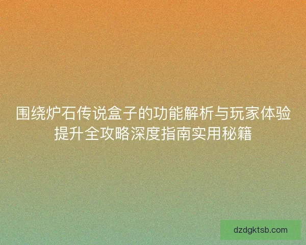围绕炉石传说盒子的功能解析与玩家体验提升全攻略深度指南实用秘籍