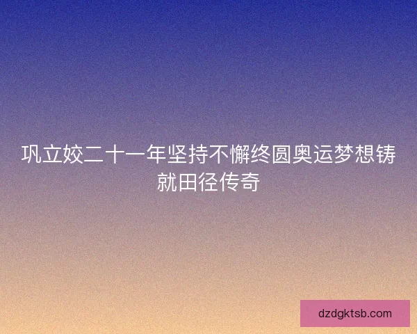 巩立姣二十一年坚持不懈终圆奥运梦想铸就田径传奇 巩立姣二十一年坚持不懈终圆奥运梦想铸就田径传奇