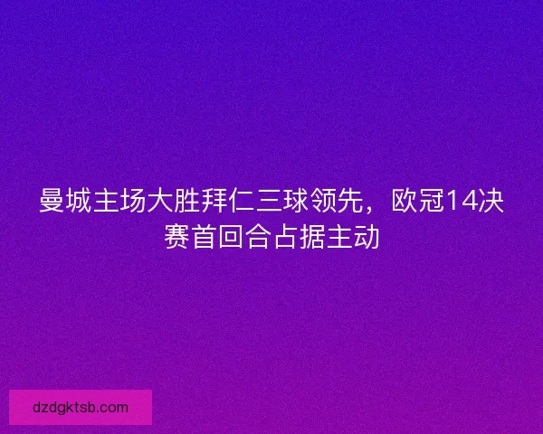 曼城主场大胜拜仁三球领先，欧冠14决赛首回合占据主动