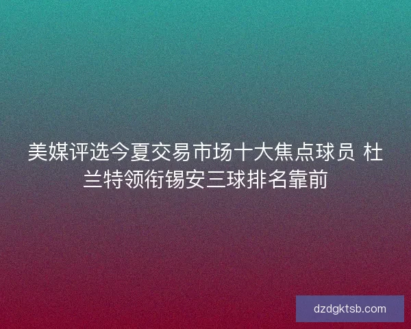 美媒评选今夏交易市场十大焦点球员 杜兰特领衔锡安三球排名靠前 美媒评选今夏交易市场十大焦点球员 杜兰特领衔锡安三球排名靠前