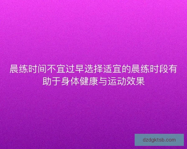 晨练时间不宜过早选择适宜的晨练时段有助于身体健康与运动效果 晨练时间不宜过早选择适宜的晨练时段有助于身体健康与运动效果