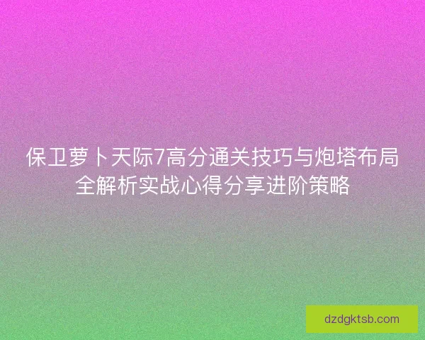 保卫萝卜天际7高分通关技巧与炮塔布局全解析实战心得分享进阶策略 保卫萝卜天际7高分通关技巧与炮塔布局全解析实战心得分享进阶策略