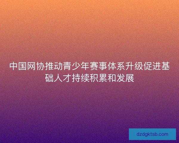 中国网协推动青少年赛事体系升级促进基础人才持续积累和发展 中国网协推动青少年赛事体系升级促进基础人才持续积累和发展