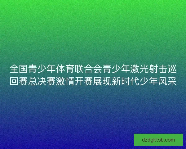 全国青少年体育联合会青少年激光射击巡回赛总决赛激情开赛展现新时代少年风采