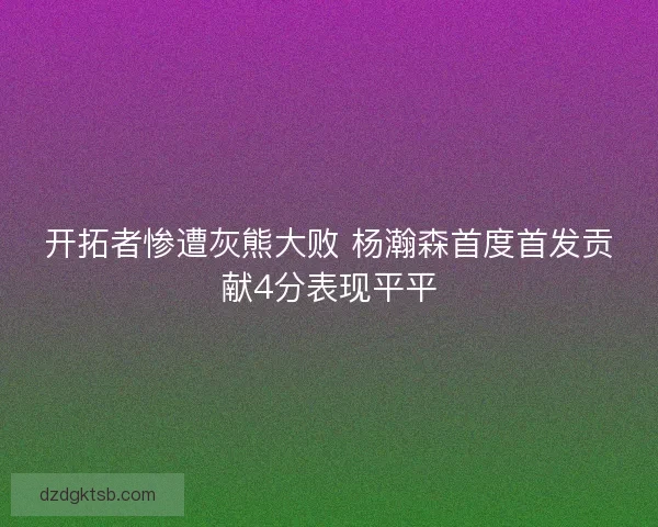 开拓者惨遭灰熊大败 杨瀚森首度首发贡献4分表现平平