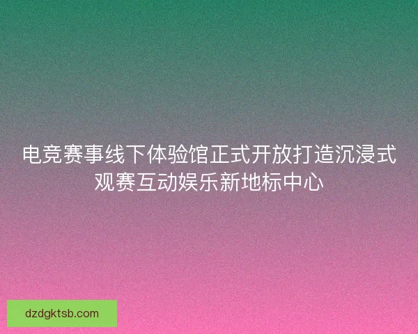 电竞赛事线下体验馆正式开放打造沉浸式观赛互动娱乐新地标中心